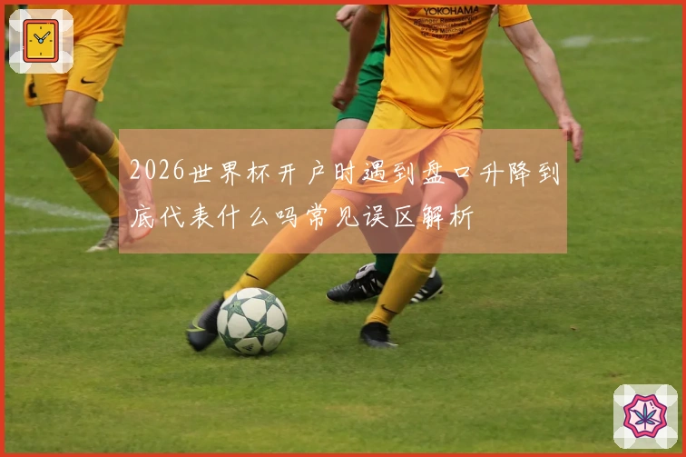2026世界杯开户时遇到盘口升降到底代表什么吗常见误区解析