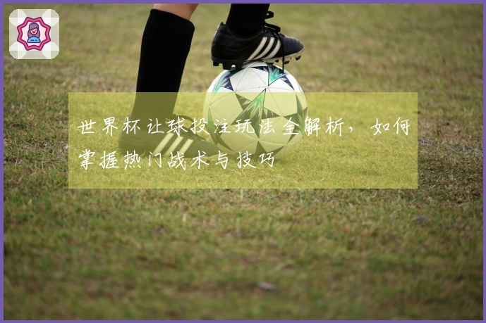 世界杯让球投注玩法全解析，如何掌握热门战术与技巧