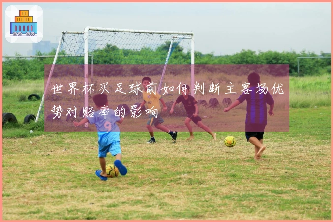 世界杯买足球前如何判断主客场优势对赔率的影响